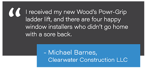 I received my new Wood's Powr-Grip ladder lift, and there are four happy window installers who didn't go home with a sore back. - Michael Barnes, Clearwater Construction LLC